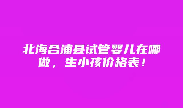 北海合浦县试管婴儿在哪做，生小孩价格表！