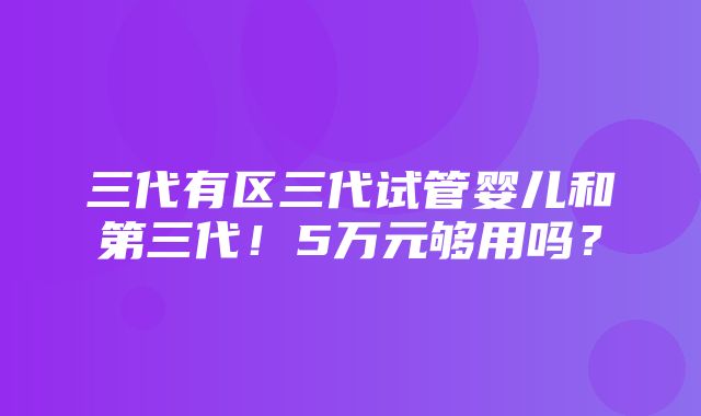 三代有区三代试管婴儿和第三代！5万元够用吗？