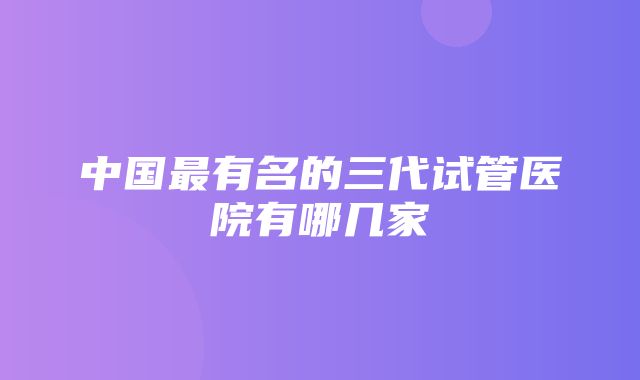 中国最有名的三代试管医院有哪几家