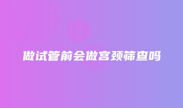 做试管前会做宫颈筛查吗