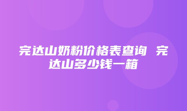 完达山奶粉价格表查询 完达山多少钱一箱