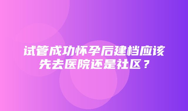 试管成功怀孕后建档应该先去医院还是社区？