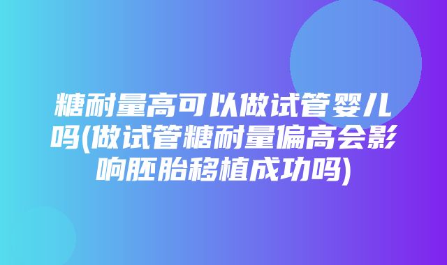 糖耐量高可以做试管婴儿吗(做试管糖耐量偏高会影响胚胎移植成功吗)