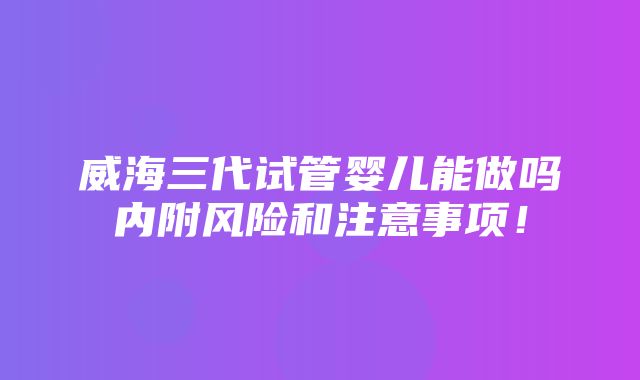 威海三代试管婴儿能做吗内附风险和注意事项！