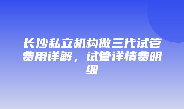 长沙私立机构做三代试管费用详解，试管详情费明细