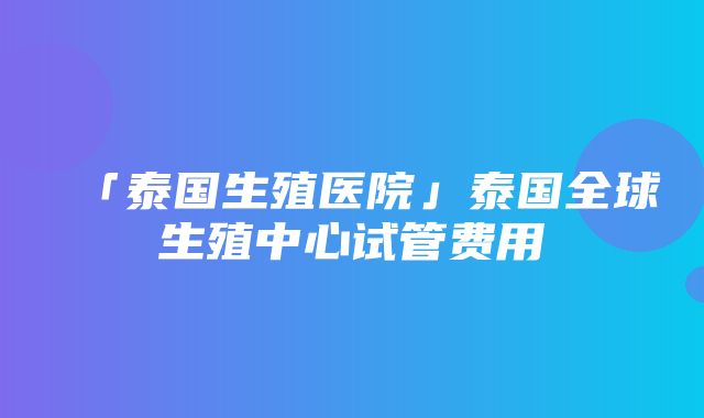 「泰国生殖医院」泰国全球生殖中心试管费用