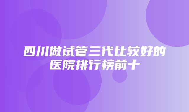 四川做试管三代比较好的医院排行榜前十