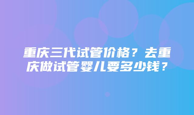 重庆三代试管价格？去重庆做试管婴儿要多少钱？