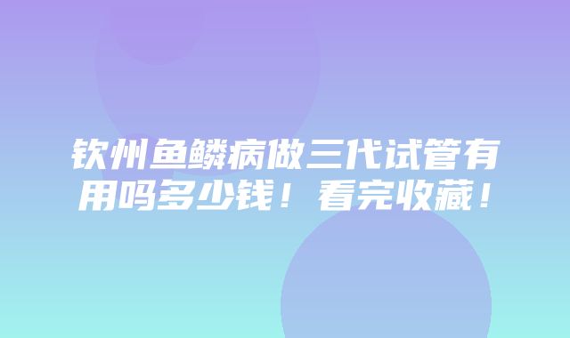 钦州鱼鳞病做三代试管有用吗多少钱！看完收藏！