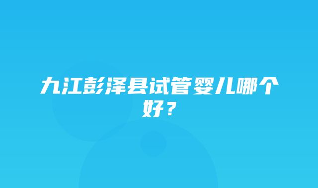 九江彭泽县试管婴儿哪个好？