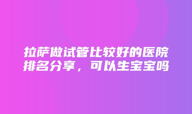 拉萨做试管比较好的医院排名分享，可以生宝宝吗