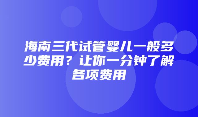 海南三代试管婴儿一般多少费用？让你一分钟了解各项费用