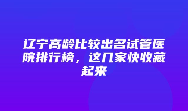 辽宁高龄比较出名试管医院排行榜，这几家快收藏起来