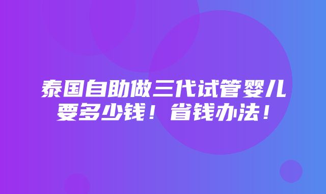 泰国自助做三代试管婴儿要多少钱！省钱办法！