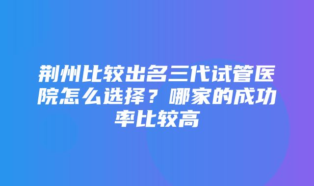 荆州比较出名三代试管医院怎么选择？哪家的成功率比较高