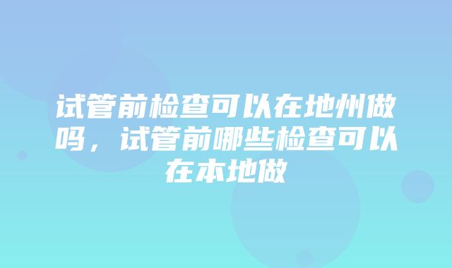 试管前检查可以在地州做吗，试管前哪些检查可以在本地做