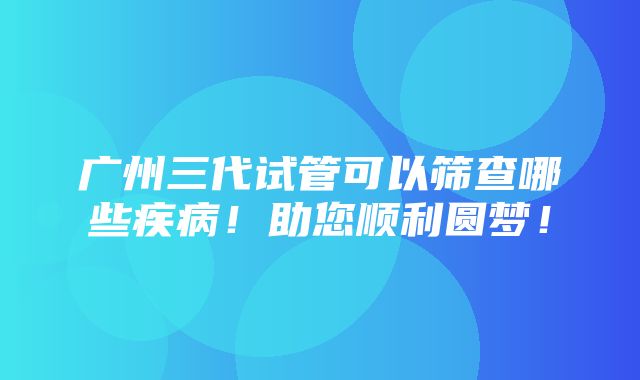 广州三代试管可以筛查哪些疾病！助您顺利圆梦！