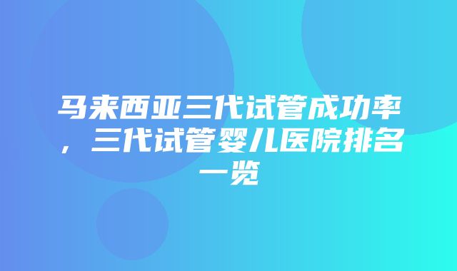 马来西亚三代试管成功率，三代试管婴儿医院排名一览