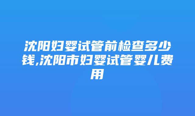 沈阳妇婴试管前检查多少钱,沈阳市妇婴试管婴儿费用