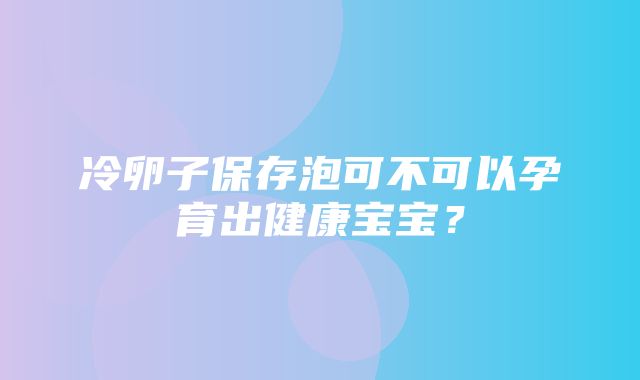 冷卵子保存泡可不可以孕育出健康宝宝？