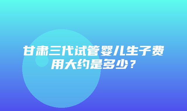 甘肃三代试管婴儿生子费用大约是多少？