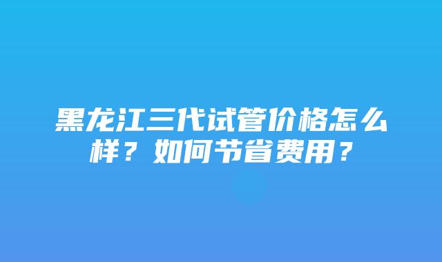 黑龙江三代试管价格怎么样？如何节省费用？