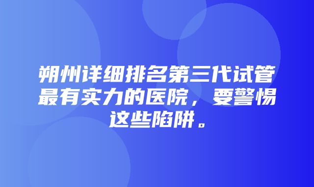 朔州详细排名第三代试管最有实力的医院，要警惕这些陷阱。