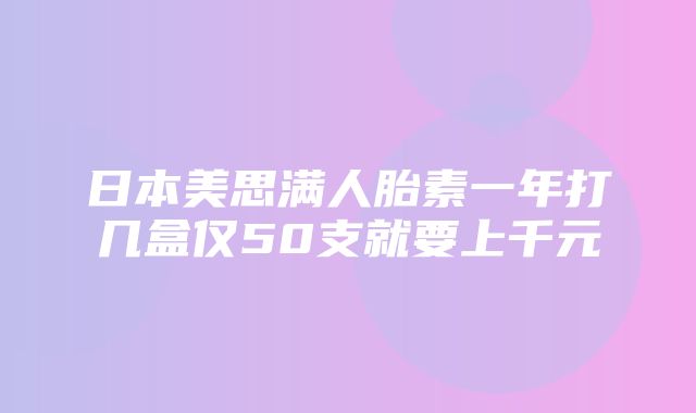 日本美思满人胎素一年打几盒仅50支就要上千元