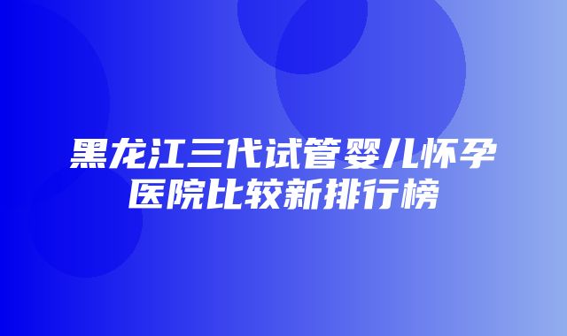 黑龙江三代试管婴儿怀孕医院比较新排行榜