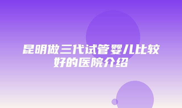 昆明做三代试管婴儿比较好的医院介绍