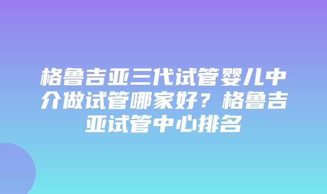 格鲁吉亚三代试管婴儿中介做试管哪家好？格鲁吉亚试管中心排名