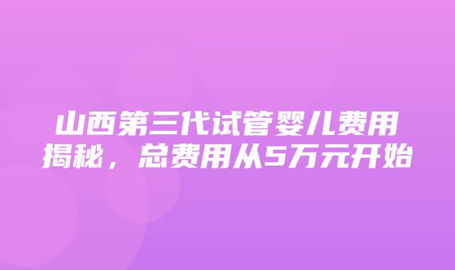 山西第三代试管婴儿费用揭秘，总费用从5万元开始