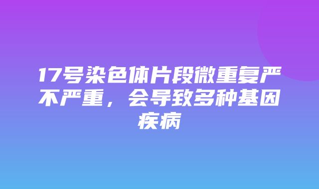 17号染色体片段微重复严不严重，会导致多种基因疾病