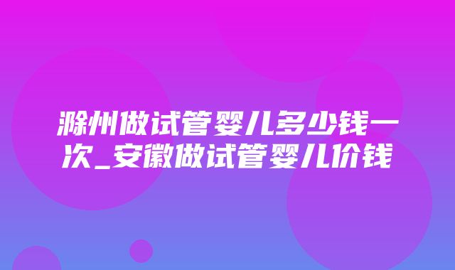 滁州做试管婴儿多少钱一次_安徽做试管婴儿价钱