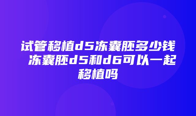 试管移植d5冻囊胚多少钱 冻囊胚d5和d6可以一起移植吗