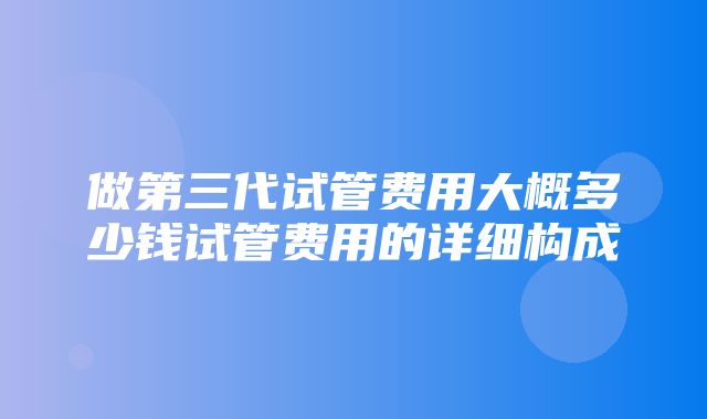 做第三代试管费用大概多少钱试管费用的详细构成