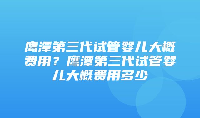 鹰潭第三代试管婴儿大概费用？鹰潭第三代试管婴儿大概费用多少