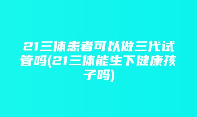 21三体患者可以做三代试管吗(21三体能生下健康孩子吗)