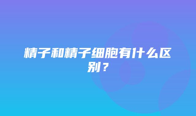 精子和精子细胞有什么区别？