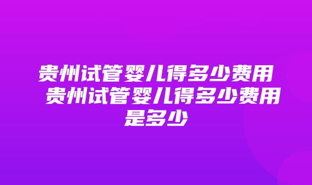 贵州试管婴儿得多少费用 贵州试管婴儿得多少费用是多少