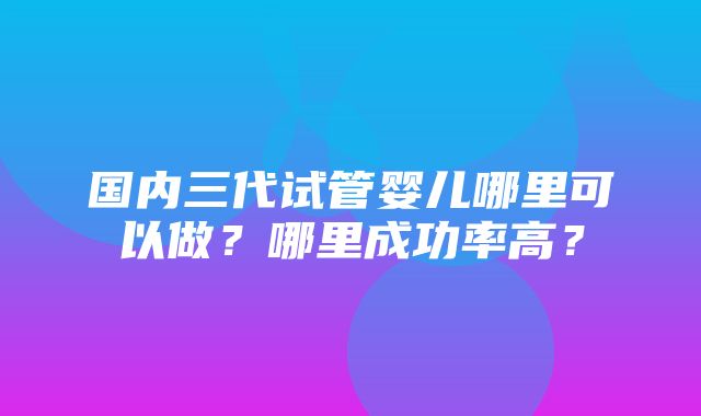 国内三代试管婴儿哪里可以做？哪里成功率高？