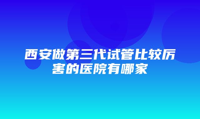 西安做第三代试管比较厉害的医院有哪家