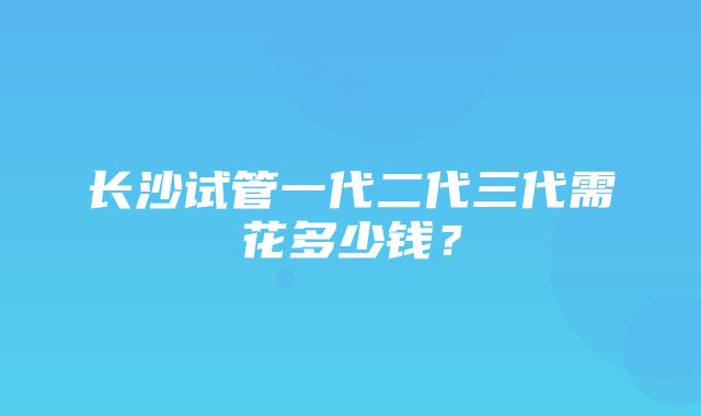 长沙试管一代二代三代需花多少钱？