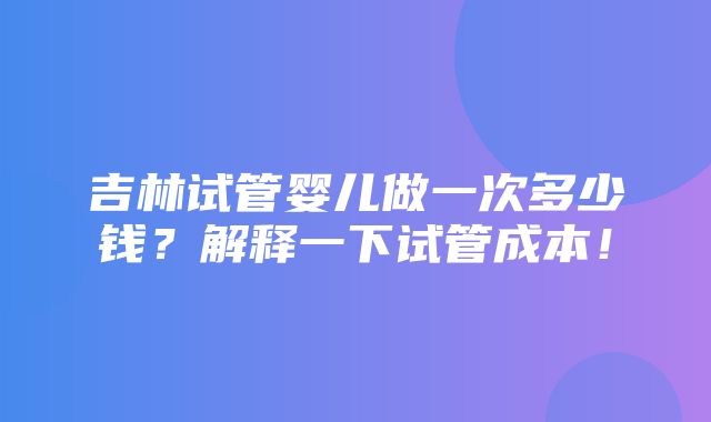 吉林试管婴儿做一次多少钱？解释一下试管成本！