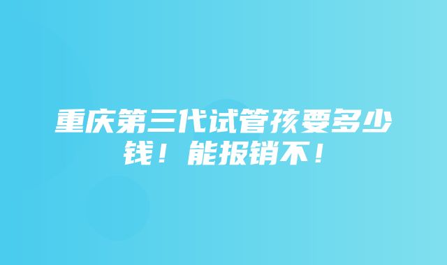 重庆第三代试管孩要多少钱！能报销不！