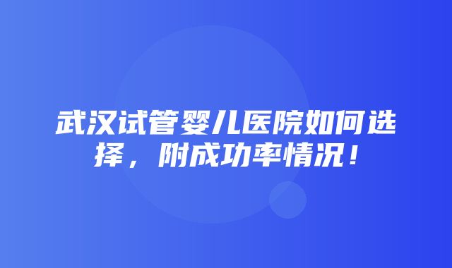 武汉试管婴儿医院如何选择，附成功率情况！