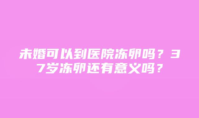 未婚可以到医院冻卵吗？37岁冻卵还有意义吗？