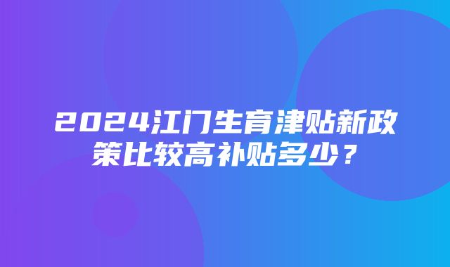 2024江门生育津贴新政策比较高补贴多少？