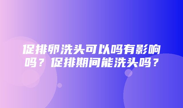 促排卵洗头可以吗有影响吗？促排期间能洗头吗？