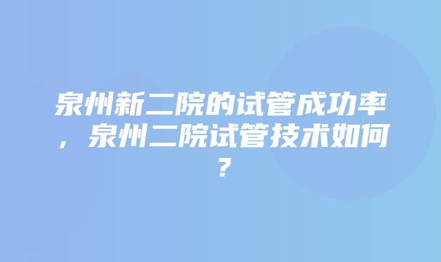 泉州新二院的试管成功率，泉州二院试管技术如何？